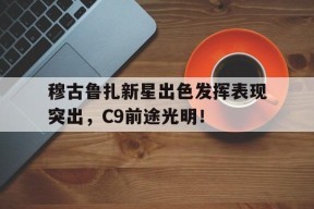 关于穆古鲁扎新星出色发挥表现突出，C9前途光明！的信息